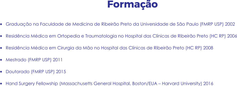Formação •	Graduação na Faculdade de Medicina de Ribeirão Preto da Universidade de São Paulo (FMRP USP) 2002 •	Residência Médica em Ortopedia e Traumatologia no Hospital das Clínicas de Ribeirão Preto (HC RP) 2006 •	Residência Médica em Cirurgia da Mão no Hospital das Clínicas de Ribeirão Preto (HC RP) 2008 •	Mestrado (FMRP USP) 2011 •	Doutorado (FMRP USP) 2015 •	Hand Surgery Fellowship (Massachusetts General Hospital, Boston/EUA – Harvard University) 2016