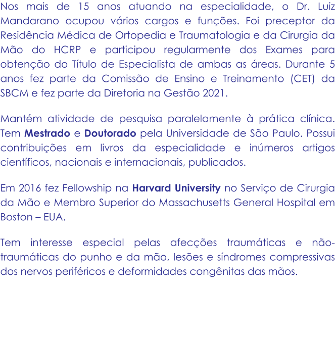 Nos mais de 15 anos atuando na especialidade, o Dr. Luiz Mandarano ocupou vários cargos e funções. Foi preceptor da Residência Médica de Ortopedia e Traumatologia e da Cirurgia da Mão do HCRP e participou regularmente dos Exames para obtenção do Título de Especialista de ambas as áreas. Durante 5 anos fez parte da Comissão de Ensino e Treinamento (CET) da SBCM e fez parte da Diretoria na Gestão 2021. Mantém atividade de pesquisa paralelamente à prática clínica. Tem Mestrado e Doutorado pela Universidade de São Paulo. Possui contribuições em livros da especialidade e inúmeros artigos científicos, nacionais e internacionais, publicados.  Em 2016 fez Fellowship na Harvard University no Serviço de Cirurgia da Mão e Membro Superior do Massachusetts General Hospital em Boston – EUA. Tem interesse especial pelas afecções traumáticas e não-traumáticas do punho e da mão, lesões e síndromes compressivas dos nervos periféricos e deformidades congênitas das mãos.